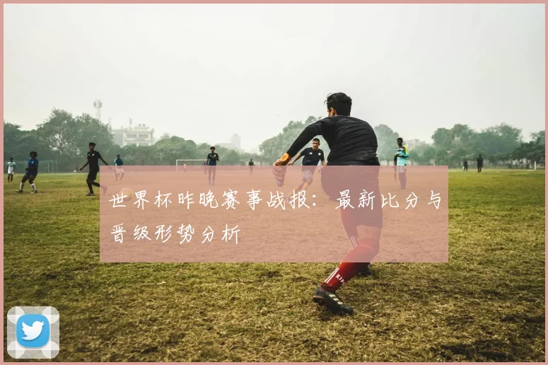世界杯昨晚赛事战报：最新比分与晋级形势分析
