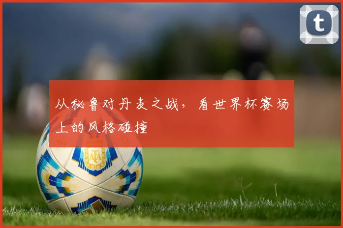 从秘鲁对丹麦之战,看世界杯赛场上的风格碰撞