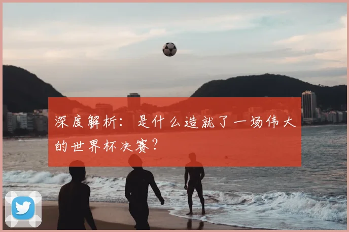 深度解析：是什么造就了一场伟大的世界杯决赛？