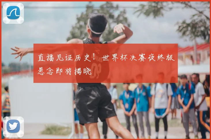 直播见证历史!世界杯决赛夜终极悬念即将揭晓