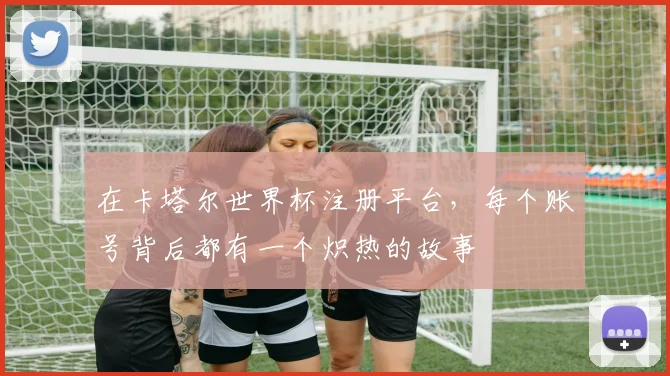 在卡塔尔世界杯注册平台,每个账号背后都有一个炽热的故事