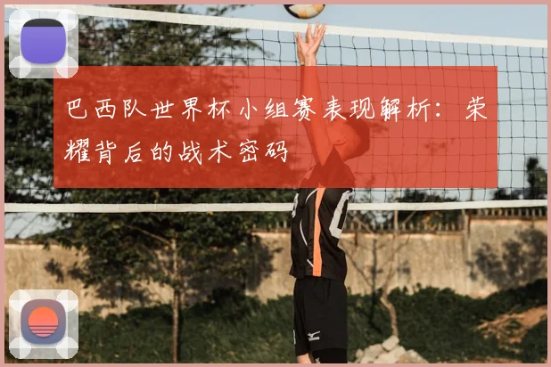 巴西队世界杯小组赛表现解析:荣耀背后的战术密码